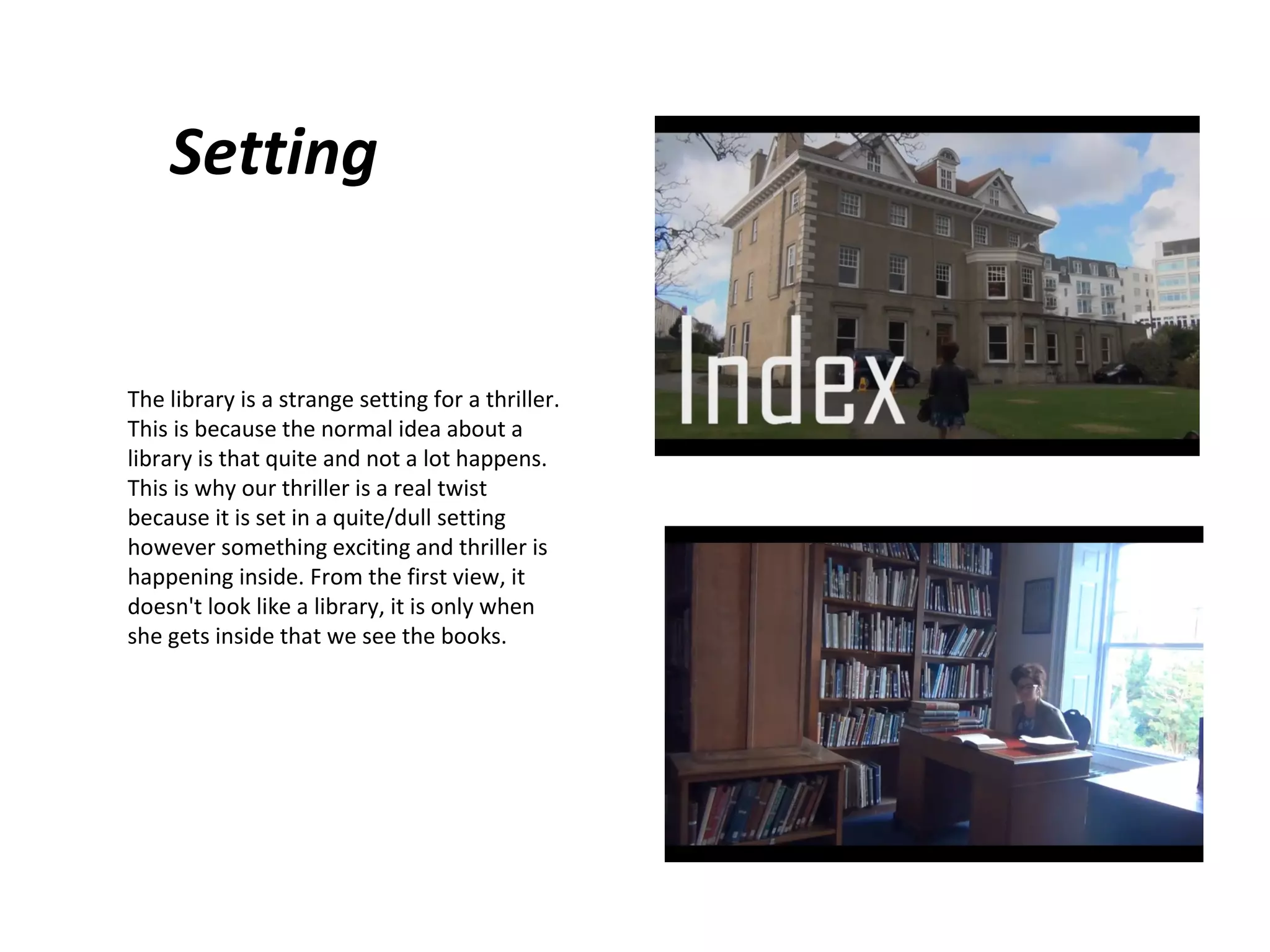 Setting

The library is a strange setting for a thriller.
This is because the normal idea about a
library is that quite and not a lot happens.
This is why our thriller is a real twist
because it is set in a quite/dull setting
however something exciting and thriller is
happening inside. From the first view, it
doesn't look like a library, it is only when
she gets inside that we see the books.

 