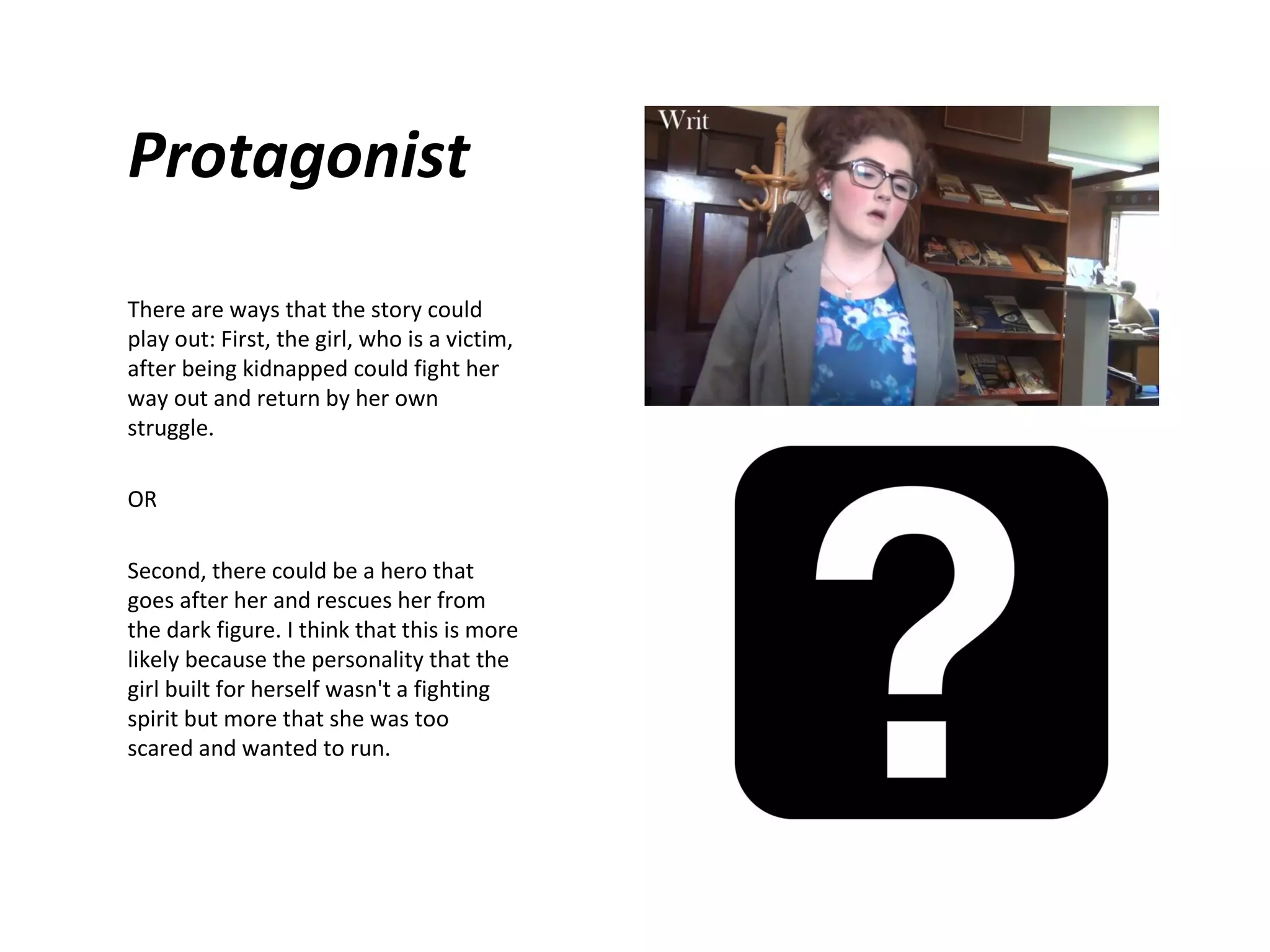 Protagonist
There are ways that the story could
play out: First, the girl, who is a victim,
after being kidnapped could fight her
way out and return by her own
struggle.
OR
Second, there could be a hero that
goes after her and rescues her from
the dark figure. I think that this is more
likely because the personality that the
girl built for herself wasn't a fighting
spirit but more that she was too
scared and wanted to run.

 