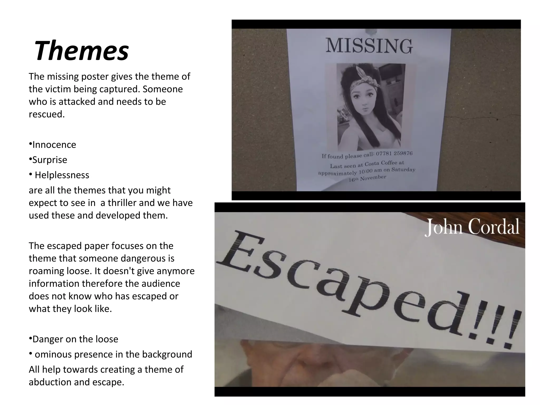 Themes
The missing poster gives the theme of
the victim being captured. Someone
who is attacked and needs to be
rescued.
•Innocence
•Surprise
• Helplessness
are all the themes that you might
expect to see in a thriller and we have
used these and developed them.
The escaped paper focuses on the
theme that someone dangerous is
roaming loose. It doesn't give anymore
information therefore the audience
does not know who has escaped or
what they look like.
•Danger on the loose
• ominous presence in the background
All help towards creating a theme of
abduction and escape.

 