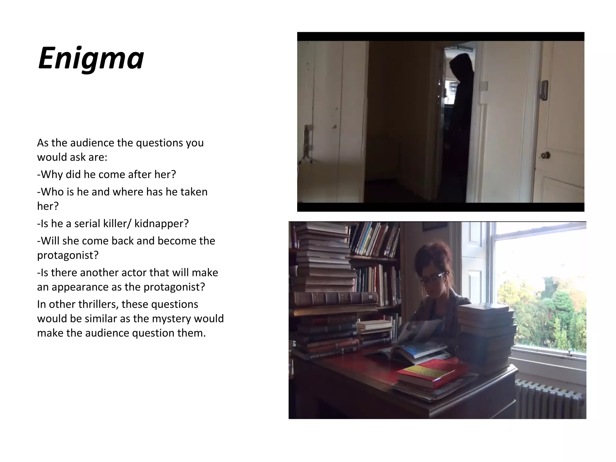 Enigma
As the audience the questions you
would ask are:
-Why did he come after her?
-Who is he and where has he taken
her?
-Is he a serial killer/ kidnapper?
-Will she come back and become the
protagonist?
-Is there another actor that will make
an appearance as the protagonist?
In other thrillers, these questions
would be similar as the mystery would
make the audience question them.

 
