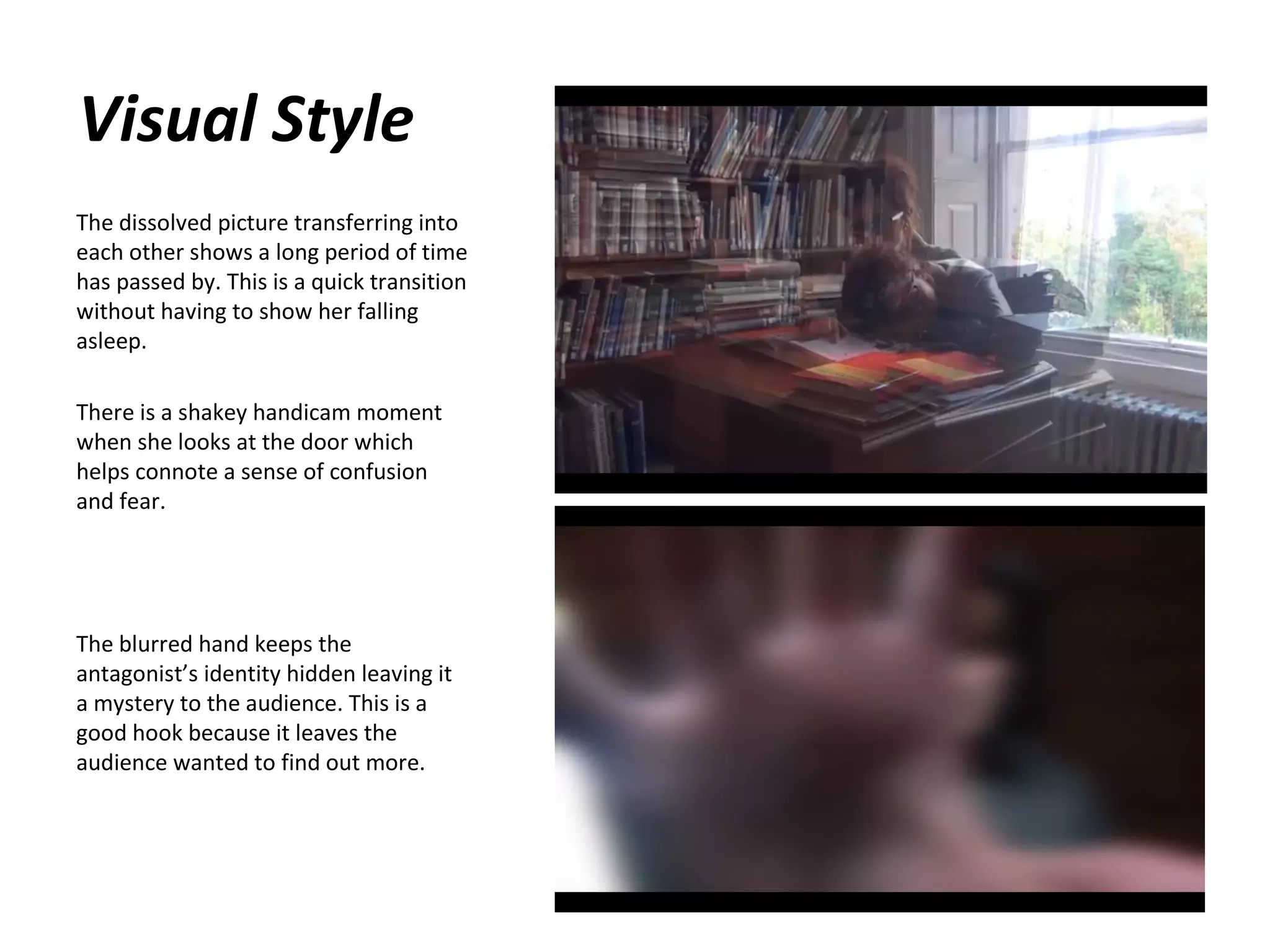 Visual Style
The dissolved picture transferring into
each other shows a long period of time
has passed by. This is a quick transition
without having to show her falling
asleep.
There is a shakey handicam moment
when she looks at the door which
helps connote a sense of confusion
and fear.

The blurred hand keeps the
antagonist’s identity hidden leaving it
a mystery to the audience. This is a
good hook because it leaves the
audience wanted to find out more.

 