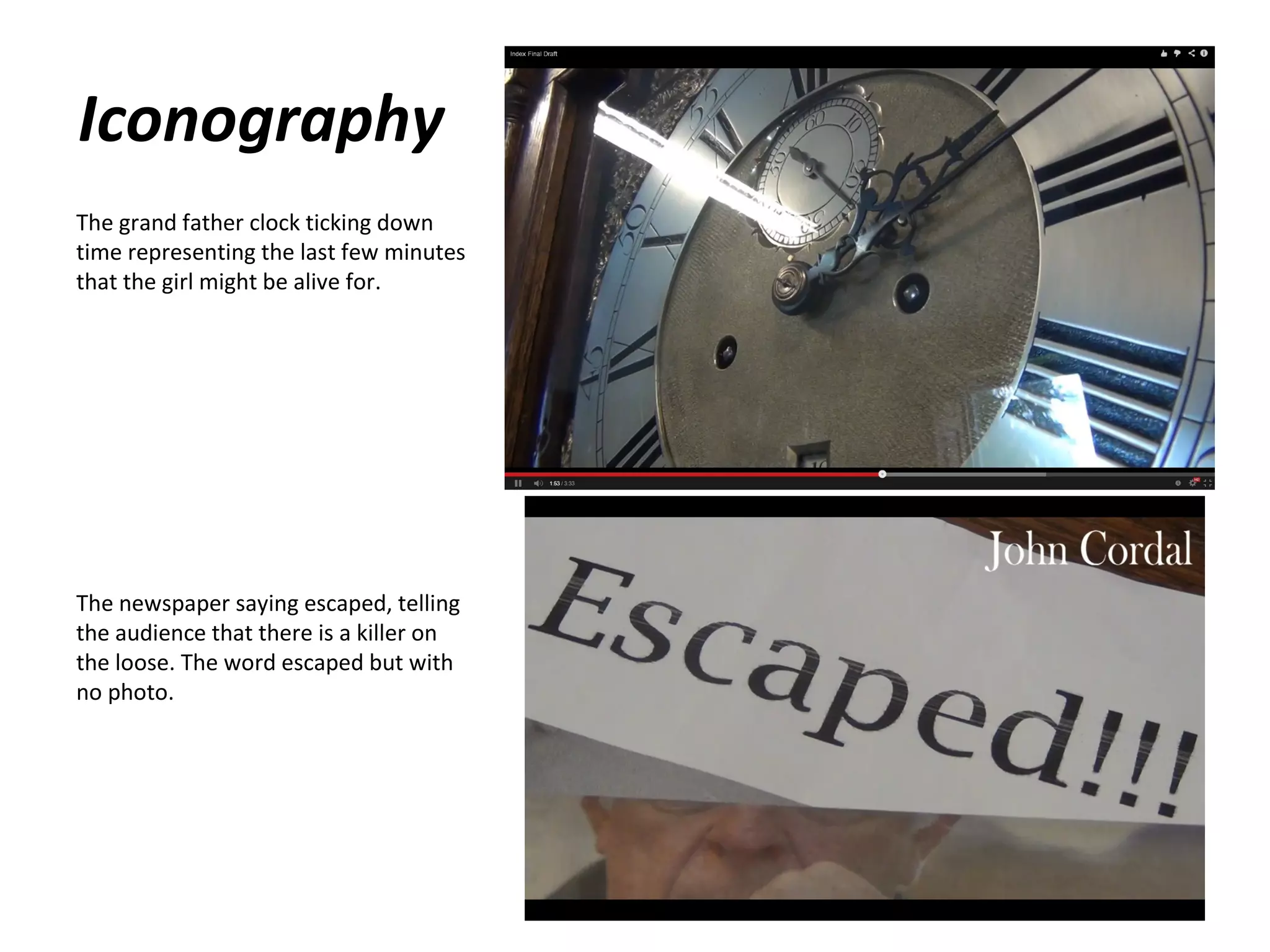 Iconography
The grand father clock ticking down
time representing the last few minutes
that the girl might be alive for.

The newspaper saying escaped, telling
the audience that there is a killer on
the loose. The word escaped but with
no photo.

 