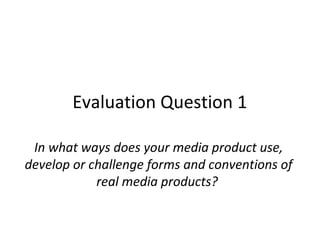 Evaluation Question 1
In what ways does your media product use,
develop or challenge forms and conventions of
real media products?

 