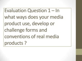 Evaluation Question 1 – In
what ways does your media
product use, develop or
challenge forms and
conventions of real media
products ?

 