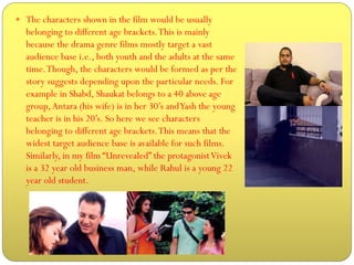  The characters shown in the film would be usually

belonging to different age brackets. This is mainly
because the drama genre films mostly target a vast
audience base i.e., both youth and the adults at the same
time. Though, the characters would be formed as per the
story suggests depending upon the particular needs. For
example in Shabd, Shaukat belongs to a 40 above age
group, Antara (his wife) is in her 30’s and Yash the young
teacher is in his 20’s. So here we see characters
belonging to different age brackets. This means that the
widest target audience base is available for such films.
Similarly, in my film “Unrevealed” the protagonist Vivek
is a 32 year old business man, while Rahul is a young 22
year old student.

 