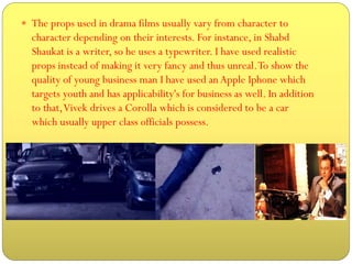 The props used in drama films usually vary from character to

character depending on their interests. For instance, in Shabd
Shaukat is a writer, so he uses a typewriter. I have used realistic
props instead of making it very fancy and thus unreal. To show the
quality of young business man I have used an Apple Iphone which
targets youth and has applicability's for business as well. In addition
to that, Vivek drives a Corolla which is considered to be a car
which usually upper class officials possess.

 