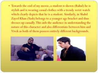  Towards the end of my movie, a student is shown (Rahul) he is

stylish and is wearing casual clothes with a trendy wrist watch
which clearly depicts that he is a student. Similarly, in Shabd
Zayed Khan (Yash) belongs to a younger age bracket and thus
dresses up casually. This aids the audience in understanding the
nature of this character and also differentiate between him and
Vivek as both of them possess entirely different backgrounds.

 