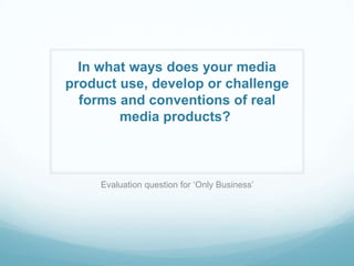 In what ways does your media
product use, develop or challenge
forms and conventions of real
media products?
Evaluation question for ‘Only Business’
 