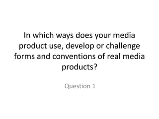 In which ways does your media
product use, develop or challenge
forms and conventions of real media
products?
Question 1
 