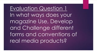 Evaluation Question 1
In what ways does your
magazine Use, Develop
and Challenge different
forms and conventions of
real media products?
 