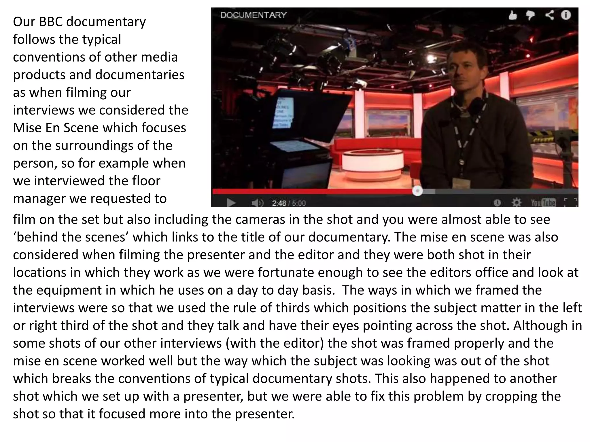 Our BBC documentary
follows the typical
conventions of other media
products and documentaries
as when filming our
interviews we considered the
Mise En Scene which focuses
on the surroundings of the
person, so for example when
we interviewed the floor
manager we requested to
film on the set but also including the cameras in the shot and you were almost able to see
‘behind the scenes’ which links to the title of our documentary. The mise en scene was also
considered when filming the presenter and the editor and they were both shot in their
locations in which they work as we were fortunate enough to see the editors office and look at
the equipment in which he uses on a day to day basis. The ways in which we framed the
interviews were so that we used the rule of thirds which positions the subject matter in the left
or right third of the shot and they talk and have their eyes pointing across the shot. Although in
some shots of our other interviews (with the editor) the shot was framed properly and the
mise en scene worked well but the way which the subject was looking was out of the shot
which breaks the conventions of typical documentary shots. This also happened to another
shot which we set up with a presenter, but we were able to fix this problem by cropping the
shot so that it focused more into the presenter.
 