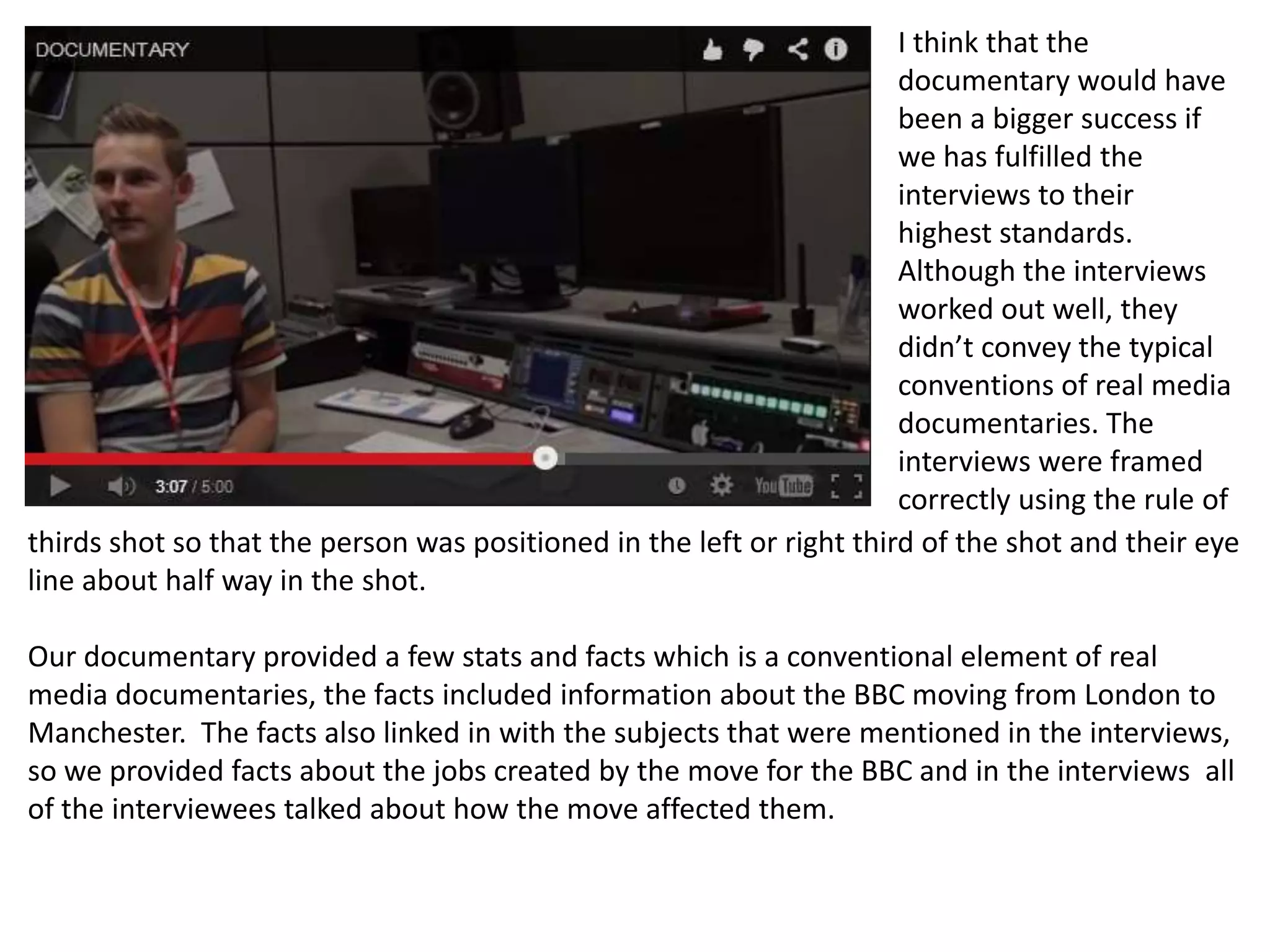 I think that the
documentary would have
been a bigger success if
we has fulfilled the
interviews to their
highest standards.
Although the interviews
worked out well, they
didn’t convey the typical
conventions of real media
documentaries. The
interviews were framed
correctly using the rule of
thirds shot so that the person was positioned in the left or right third of the shot and their eye
line about half way in the shot.
Our documentary provided a few stats and facts which is a conventional element of real
media documentaries, the facts included information about the BBC moving from London to
Manchester. The facts also linked in with the subjects that were mentioned in the interviews,
so we provided facts about the jobs created by the move for the BBC and in the interviews all
of the interviewees talked about how the move affected them.
 