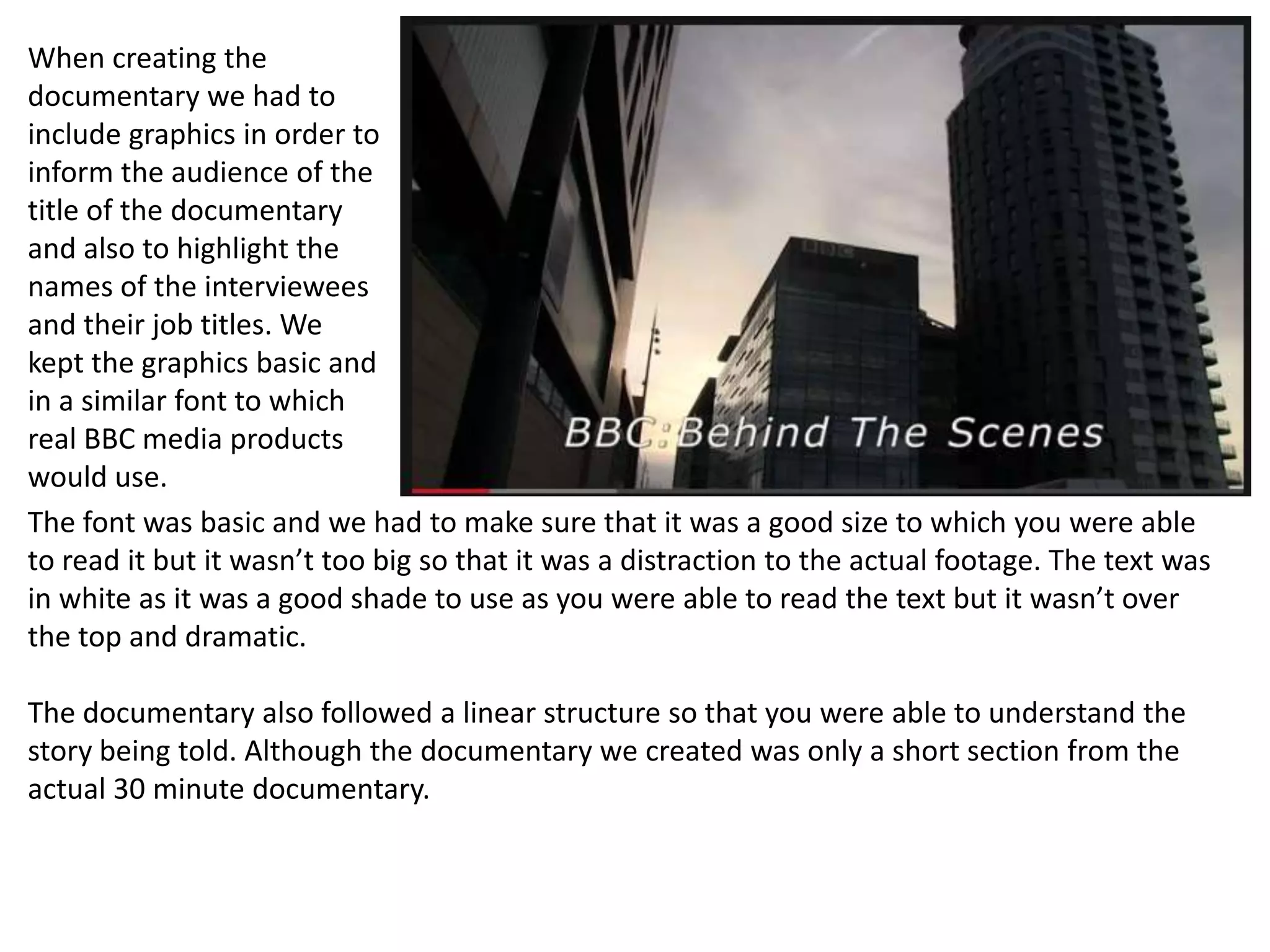 When creating the
documentary we had to
include graphics in order to
inform the audience of the
title of the documentary
and also to highlight the
names of the interviewees
and their job titles. We
kept the graphics basic and
in a similar font to which
real BBC media products
would use.
The font was basic and we had to make sure that it was a good size to which you were able
to read it but it wasn’t too big so that it was a distraction to the actual footage. The text was
in white as it was a good shade to use as you were able to read the text but it wasn’t over
the top and dramatic.
The documentary also followed a linear structure so that you were able to understand the
story being told. Although the documentary we created was only a short section from the
actual 30 minute documentary.
 