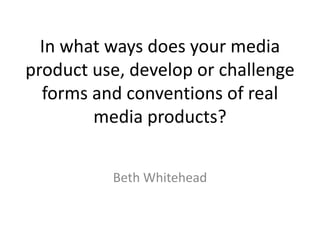 In what ways does your media
product use, develop or challenge
forms and conventions of real
media products?
Beth Whitehead
 