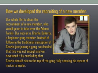 Howwedevelopedtherecruitingofanewmember.
Our whole film is about the
recruitment of a new member, who
would go on to take over the Adams
Family. Our recruit is Charlie Doherty,
a beginner gang member. Instead of
following the traditional conception of
Charlie just joining a gang, we decided
that this was not enough and we
developed it by concluding that
Charlie should rise to the top of the gang, fully showing his ascent of
novice to leader.
 