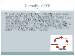 Narrative: SKYE
 The narrative for my film trailer follows Todrov and I decided to use this theory as many
mainstream films follow Todrov’s theory in their film trailer. However I decided to
challenge his theory by starting my trailer with the disruption of the equilibrium as many
typical Horror films would start off with the equilibrium and ends with the new
equilibrium. The beginning of my film starts off with the antagonist kidnapping the
victim of the film therefore this shows the disruption of the narrative. I challenged typical
conventions because I wanted the audience to automatically be intrigued by my film
trailer as it starts off quite frightening as the stalker kidnaps the young victim and then
gradually shows the antagonist stalking the young victim.
 
