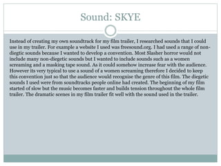 Sound: SKYE
Instead of creating my own soundtrack for my film trailer, I researched sounds that I could
use in my trailer. For example a website I used was freesound.org. I had used a range of non-
diegtic sounds because I wanted to develop a convention. Most Slasher horror would not
include many non-diegetic sounds but I wanted to include sounds such as a women
screaming and a masking tape sound. As it could somehow increase fear with the audience.
However its very typical to use a sound of a women screaming therefore I decided to keep
this convention just so that the audience would recognise the genre of this film. The diegetic
sounds I used were from soundtracks people online had created. The beginning of my film
started of slow but the music becomes faster and builds tension throughout the whole film
trailer. The dramatic scenes in my film trailer fit well with the sound used in the trailer.
 