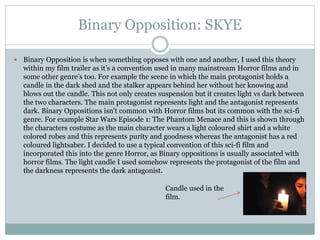 Binary Opposition: SKYE
 Binary Opposition is when something opposes with one and another, I used this theory
within my film trailer as it’s a convention used in many mainstream Horror films and in
some other genre’s too. For example the scene in which the main protagonist holds a
candle in the dark shed and the stalker appears behind her without her knowing and
blows out the candle. This not only creates suspension but it creates light vs dark between
the two characters. The main protagonist represents light and the antagonist represents
dark. Binary Oppositions isn’t common with Horror films but its common with the sci-fi
genre. For example Star Wars Episode 1: The Phantom Menace and this is shown through
the characters costume as the main character wears a light coloured shirt and a white
colored robes and this represents purity and goodness whereas the antagonist has a red
coloured lightsaber. I decided to use a typical convention of this sci-fi film and
incorporated this into the genre Horror, as Binary oppositions is usually associated with
horror films. The light candle I used somehow represents the protagonist of the film and
the darkness represents the dark antagonist.
Candle used in the
film.
 