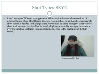 Shot Types:SKYE
 I used a range of different shot types that follows typical forms and conventions of
existing Horror films. Most Horror films use close up shots or use handheld camera’s to
show scenes. I decided to challenge these conventions by using a range of other camera
shots such as a over the shoulder shot and a high angle shot. For example there was a
over the shoulder shot from the antagonist perspective in the beginning of the film
trailer.
Over the shoulder shot
 