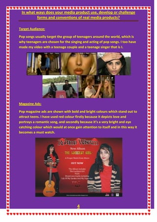 In what ways does your media product use, develop or challenge
forms and conventions of real media products?
4
Target Audience:
Pop songs usually target the group of teenagers around the world, which is
why teenagers are chosen for the singing and acting of pop songs. I too have
made my video with a teenage couple and a teenage singer that is I.
Magazine Ads:
Pop magazine ads are shown with bold and bright colours which stand out to
attract teens. I have used red colour firstly because it depicts love and
portrays a romantic song, and secondly because it’s a very bright and eye
catching colour which would at once gain attention to itself and in this way it
becomes a must watch.
 