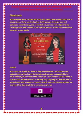 In what ways does your media product use, develop or challenge
forms and conventions of real media products?
4
Magazine Ads:
Pop magazine ads are shown with bold and bright colours which stand out to
attract teens. I have used red colour firstly because it depicts love and
portrays a romantic song, and secondly because it’s a very bright and eye
catching colour which would at once gain attention to itself and in this way it
becomes a must watch.
Length:
Pop songs are mainly 3-5 minutes long and they have a very bouncy and
upbeat tempo which is why its teenage audience gets so appealed by it. I
have made my music video in the same way. I have kept an upbeat tempo in
it, but on the softer side as it’s a soft pop song. My song is 3 minutes and 30
seconds long which makes it a medium length song- not too long and not too
short-just the right length for a romantic song to be.
 