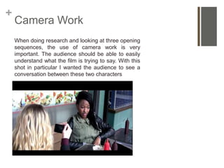 +
Camera Work
When doing research and looking at three opening
sequences, the use of camera work is very
important. The audience should be able to easily
understand what the film is trying to say. With this
shot in particular I wanted the audience to see a
conversation between these two characters
 