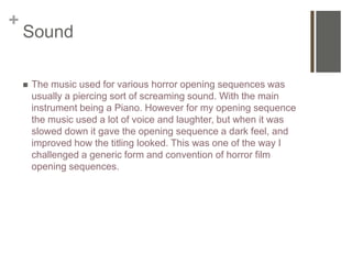 +
Sound
 The music used for various horror opening sequences was
usually a piercing sort of screaming sound. With the main
instrument being a Piano. However for my opening sequence
the music used a lot of voice and laughter, but when it was
slowed down it gave the opening sequence a dark feel, and
improved how the titling looked. This was one of the way I
challenged a generic form and convention of horror film
opening sequences.
 