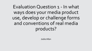 Evaluation Question 1 - In what
ways does your media product
use, develop or challenge forms
and conventions of real media
products?
Jodie Allen
 
