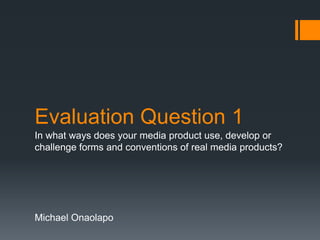 Evaluation Question 1
In what ways does your media product use, develop or
challenge forms and conventions of real media products?
Michael Onaolapo
 