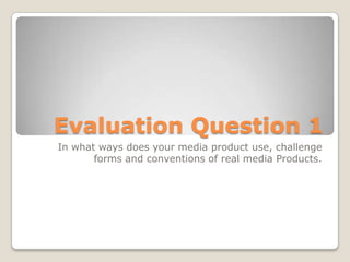 Evaluation Question 1
In what ways does your media product use, challenge
forms and conventions of real media Products.
 