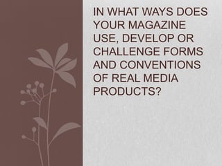 IN WHAT WAYS DOES
YOUR MAGAZINE
USE, DEVELOP OR
CHALLENGE FORMS
AND CONVENTIONS
OF REAL MEDIA
PRODUCTS?
 
