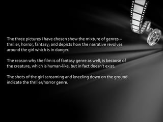 The three pictures I have chosen show the mixture of genres –
thriller, horror, fantasy; and depicts how the narrative revolves
around the girl which is in danger.
The reason why the film is of fantasy genre as well, is because of
the creature, which is human-like, but in fact doesn’t exist.
The shots of the girl screaming and kneeling down on the ground
indicate the thriller/horror genre.
 