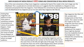 WAYS IN WHICH MY MEDIA PRODUCT USES FORMS AND CONVENTIONS OF REAL MEDIA PRODUCTS
One of the main conventions of Rap music magazines is placing the head of the model in the main image over the
Masthead. This is usually done to connote dominance as it suggests that the model(who is a Rapper) is more
important and powerful than the magazine. I have followed this convention by also putting the head of my actor
over the Masthead of my magazine just as I’ve seen other Rap magazines like Vibe do.
Rap magazines like Vibe and
XXL use plain dark
backgrounds on their front
covers. This is done to make
the model on the main
image the main focus of the
reader as if there is a
graffiti/designed
background, the reader’s
focus might be diverted
from the model/the fonts to
the background. I have
followed this convention by
using a plain grey
background.
The forms usually used by other existing Rap magazines such as
Vibe is positioning the isbn number on the far left and the rest of
the cover lines on the left and right ends of the page. This is done
to leave the chest area of the model (Rapper) bare which connotes
masculinity and power. I have followed the same form.
Existing Rap
magazines use
skylines on their
front covers it
sometimes contains
of promotions or
names of successful
Rappers. I have
followed this
convention by using
the names of other
famous Rappers as
my skyline which will
attract my target
audience.
 