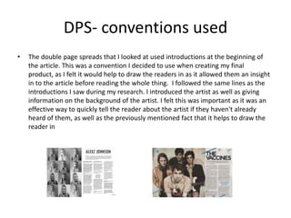 DPS- conventions used
• The double page spreads that I looked at used introductions at the beginning of
the article. This was a convention I decided to use when creating my final
product, as I felt it would help to draw the readers in as it allowed them an insight
in to the article before reading the whole thing. I followed the same lines as the
introductions I saw during my research. I introduced the artist as well as giving
information on the background of the artist. I felt this was important as it was an
effective way to quickly tell the reader about the artist if they haven't already
heard of them, as well as the previously mentioned fact that it helps to draw the
reader in
 