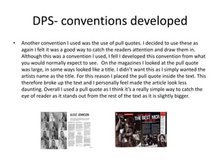 DPS- conventions developed
• Another convention I used was the use of pull quotes. I decided to use these as
again I felt it was a good way to catch the readers attention and draw them in.
Although this was a convention I used, I fell I developed this convention from what
you would normally expect to see. On the magazines I looked at the pull quote
was large, in some ways looked like a title. I didn’t want this as I simply wanted the
artists name as the title. For this reason I placed the pull quote inside the text. This
therefore broke up the text and I personally feel made the article look less
daunting. Overall I used a pull quote as I think it’s a really simple way to catch the
eye of reader as it stands out from the rest of the text as it is slightly bigger.
 