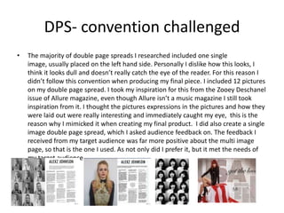 DPS- convention challenged
• The majority of double page spreads I researched included one single
image, usually placed on the left hand side. Personally I dislike how this looks, I
think it looks dull and doesn’t really catch the eye of the reader. For this reason I
didn’t follow this convention when producing my final piece. I included 12 pictures
on my double page spread. I took my inspiration for this from the Zooey Deschanel
issue of Allure magazine, even though Allure isn’t a music magazine I still took
inspiration from it. I thought the pictures expressions in the pictures and how they
were laid out were really interesting and immediately caught my eye, this is the
reason why I mimicked it when creating my final product. I did also create a single
image double page spread, which I asked audience feedback on. The feedback I
received from my target audience was far more positive about the multi image
page, so that is the one I used. As not only did I prefer it, but it met the needs of
my target audience
 