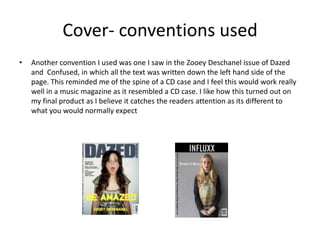 Cover- conventions used
• Another convention I used was one I saw in the Zooey Deschanel issue of Dazed
and Confused, in which all the text was written down the left hand side of the
page. This reminded me of the spine of a CD case and I feel this would work really
well in a music magazine as it resembled a CD case. I like how this turned out on
my final product as I believe it catches the readers attention as its different to
what you would normally expect
 