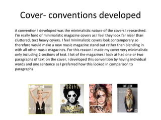 Cover- conventions developed
A convention I developed was the minimalistic nature of the covers I researched.
I’m really fond of minimalistic magazine covers as I feel they look far nicer than
cluttered, text heavy covers. I feel minimalistic covers look contemporary so
therefore would make a new music magazine stand out rather than blending in
with all other music magazines. For this reason I made my cover very minimalistic
only including 2 sections of text. I lot of the magazines I look at had one or two
paragraphs of text on the cover, I developed this convention by having individual
words and one sentence as I preferred how this looked in comparison to
paragraphs
 