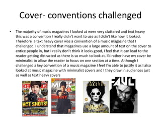 Cover- conventions challenged
• The majority of music magazines I looked at were very cluttered and text heavy
this was a convention I really didn’t want to use as I didn’t like how it looked.
Therefore a text heavy cover was a convention of a music magazine that I
challenged. I understand that magazines use a large amount of text on the cover to
entice people in, but I really don’t think it looks good, I feel that it can lead to the
reader getting distracted as there is so much to look at. I’d rather have my cover be
minimalist to allow the reader to focus on one section at a time. Although I
challenged a key convention of a music magazine I feel I’m able to justify it as I also
looked at music magazine with minimalist covers and I they draw in audiences just
as well as text heavy covers
 