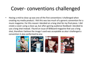 Cover- conventions challenged
• Having a mid to close up was one of the first conventions I challenged when
creating my media product. I felt this was too much of a generic convention for a
music magazine. For this reason I decided on a long shot for my final piece. I did
create a cover using a close up, but after gaining audience feedback I decided to
use a long shot instead. I found an issue of Billboard magazine that use a long
shot, therefore I believe the image I used was acceptable as also I challenged a
convention it also conformed to one
 