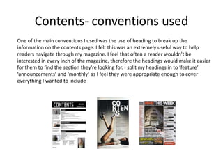 Contents- conventions used
One of the main conventions I used was the use of heading to break up the
information on the contents page. I felt this was an extremely useful way to help
readers navigate through my magazine. I feel that often a reader wouldn’t be
interested in every inch of the magazine, therefore the headings would make it easier
for them to find the section they're looking for. I split my headings in to ‘feature’
‘announcements’ and ‘monthly’ as I feel they were appropriate enough to cover
everything I wanted to include
 