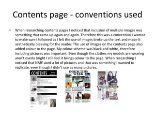 Contents page - conventions used
• When researching contents pages I noticed that inclusion of multiple images was
something that came up again and again. Therefore this was a convention I wanted
to make sure I followed as I felt the use of images broke up the text and made it
aesthetically pleasing for the reader. The use of images on the contents page also
added colour to the page. My colour scheme was black and white, therefore
including pictures was important. Even though the clothes my models are wearing
aren't overly bright I still feel it brings colour to the page. When researching I
noticed that NME used a lot of pictures and that was something I wanted to
replicate, even though I didn’t use as many pictures.
 
