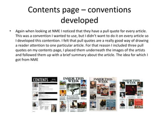 Contents page – conventions
developed
• Again when looking at NME I noticed that they have a pull quote for every article.
This was a convention I wanted to use, but I didn’t want to do it on every article so
I developed this contention. I felt that pull quotes are a really good way of drawing
a reader attention to one particular article. For that reason I included three pull
quotes on my contents page, I placed them underneath the images of the artists
and followed them up with a brief summary about the article. The idea for which I
got from NME
 
