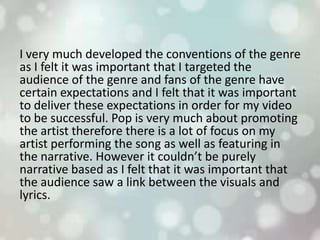 I very much developed the conventions of the genre
as I felt it was important that I targeted the
audience of the genre and fans of the genre have
certain expectations and I felt that it was important
to deliver these expectations in order for my video
to be successful. Pop is very much about promoting
the artist therefore there is a lot of focus on my
artist performing the song as well as featuring in
the narrative. However it couldn’t be purely
narrative based as I felt that it was important that
the audience saw a link between the visuals and
lyrics.
 