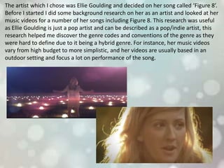 The artist which I chose was Ellie Goulding and decided on her song called ‘Figure 8’.
Before I started I did some background research on her as an artist and looked at her
music videos for a number of her songs including Figure 8. This research was useful
as Ellie Goulding is just a pop artist and can be described as a pop/indie artist, this
research helped me discover the genre codes and conventions of the genre as they
were hard to define due to it being a hybrid genre. For instance, her music videos
vary from high budget to more simplistic, and her videos are usually based in an
outdoor setting and focus a lot on performance of the song.
 