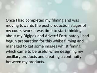 Once I had completed my filming and was
moving towards the post production stages of
my coursework it was time to start thinking
about my Digipak and Advert! Fortunately I had
begun preparation for this whilst filming and
managed to get some images whilst fiming
which came to be useful when designing my
ancillary products and creating a continuity
between my products.
 