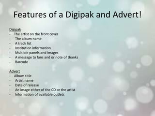 Features of a Digipak and Advert!
Digipak
- The artist on the front cover
- The album name
- A track list
- Institution information
- Multiple panels and images
- A message to fans and or note of thanks
- Barcode
Advert
- Album title
- Artist name
- Date of release
- An image either of the CD or the artist
- Information of available outlets
 