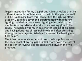 To gain inspiration for my Digipak and Advert I looked at many
different examples of famous artists within the genre as well
as Ellie Goulding’s. From this I really liked the lighting effects
used on Goulding’s cover and experimented with different
lighting and decided on a warm lighting effect which gave
emphasis to my artist and produced an inviting glow to the
cover. The Digipak was much easier after looking at examples
and having done lots of research into it and after sketching
through various layouts I tried various ways of achieving my
final design.
The Advert was much easier as I used the image feature on
the back panel of my Digipak as it left room down the side of
the poster for reviews and created a link between the two
products.
 