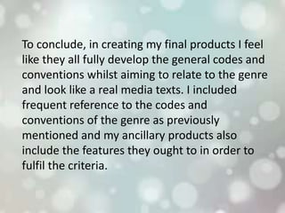 To conclude, in creating my final products I feel
like they all fully develop the general codes and
conventions whilst aiming to relate to the genre
and look like a real media texts. I included
frequent reference to the codes and
conventions of the genre as previously
mentioned and my ancillary products also
include the features they ought to in order to
fulfil the criteria.
 