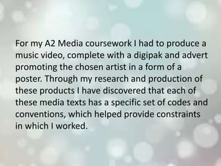 For my A2 Media coursework I had to produce a
music video, complete with a digipak and advert
promoting the chosen artist in a form of a
poster. Through my research and production of
these products I have discovered that each of
these media texts has a specific set of codes and
conventions, which helped provide constraints
in which I worked.
 